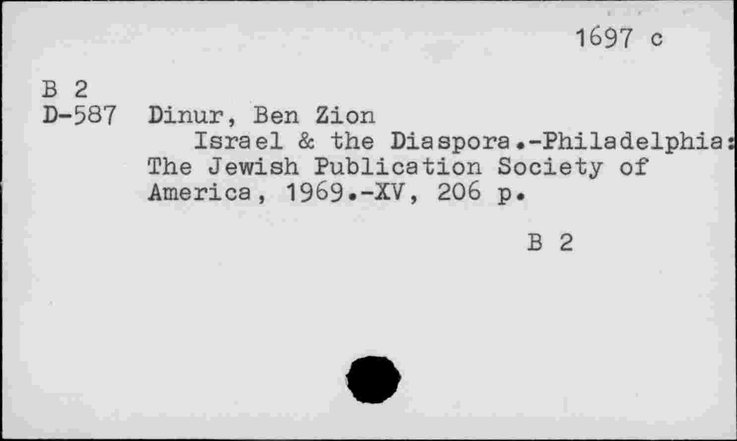 ﻿1697 c
B 2 D-587	Dinur, Ben Zion Israel & the Diaspora.-Philadelphia The Jewish Publication Society of America, 1969.-XV, 206 p.
B 2